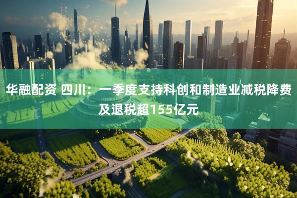 华融配资 四川：一季度支持科创和制造业减税降费及退税超155亿元