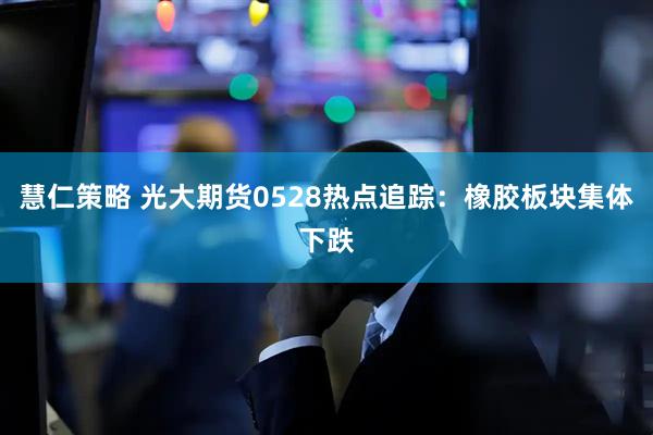 慧仁策略 光大期货0528热点追踪：橡胶板块集体下跌