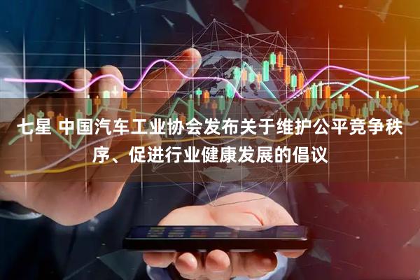 七星 中国汽车工业协会发布关于维护公平竞争秩序、促进行业健康发展的倡议