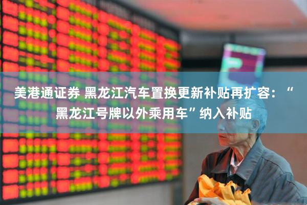 美港通证券 黑龙江汽车置换更新补贴再扩容：“黑龙江号牌以外乘用车”纳入补贴