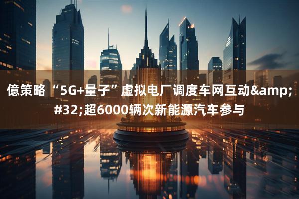 億策略 “5G+量子”虚拟电厂调度车网互动&#32;超6000辆次新能源汽车参与