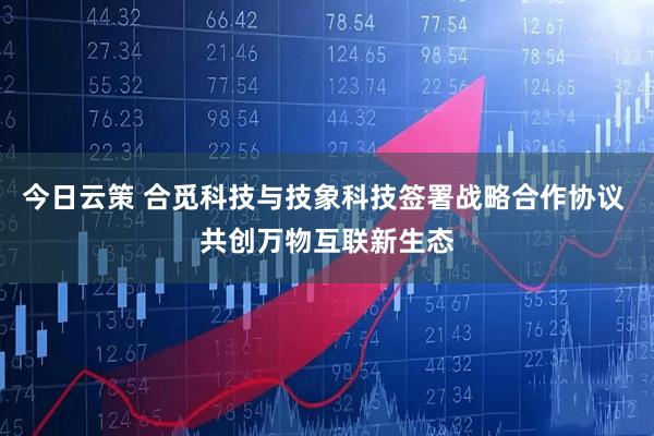 今日云策 合觅科技与技象科技签署战略合作协议 共创万物互联新生态