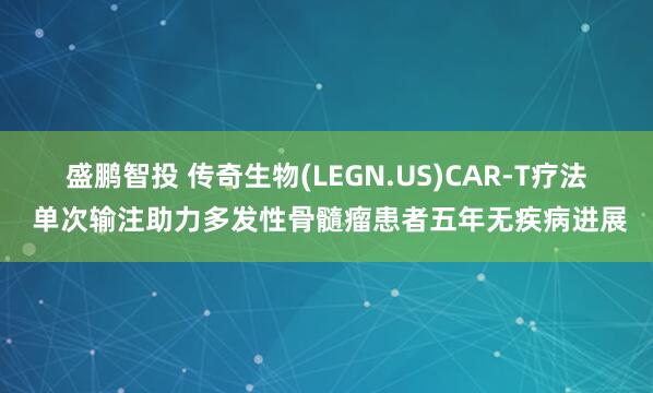 盛鹏智投 传奇生物(LEGN.US)CAR-T疗法 单次输注助力多发性骨髓瘤患者五年无疾病进展