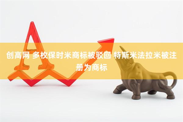 创高网 多枚保时米商标被驳回 特斯米法拉米被注册为商标