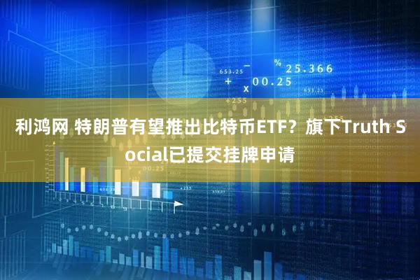 利鸿网 特朗普有望推出比特币ETF？旗下Truth Social已提交挂牌申请