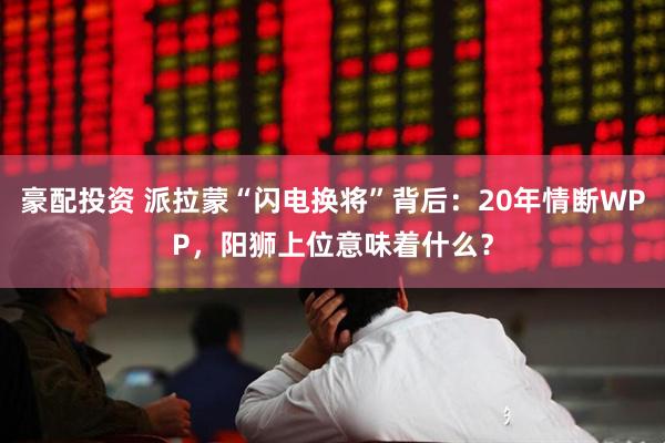 豪配投资 派拉蒙“闪电换将”背后：20年情断WPP，阳狮上位意味着什么？