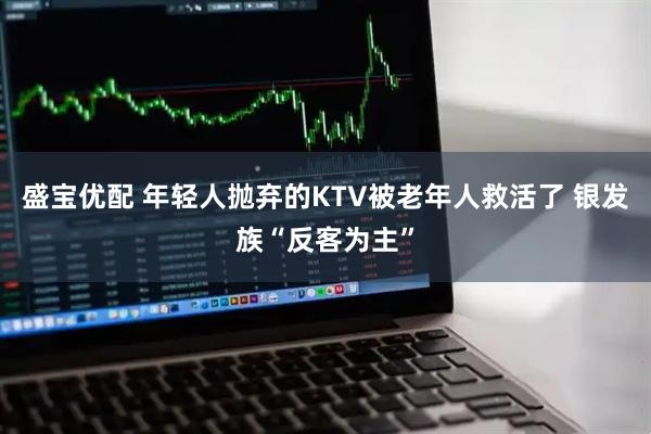 盛宝优配 年轻人抛弃的KTV被老年人救活了 银发族“反客为主”