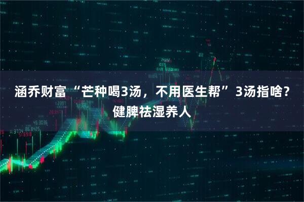 涵乔财富 “芒种喝3汤，不用医生帮” 3汤指啥？健脾祛湿养人