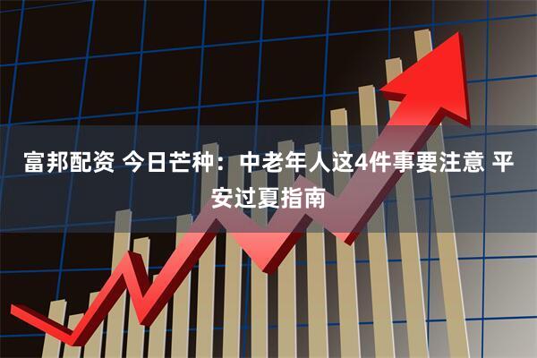 富邦配资 今日芒种：中老年人这4件事要注意 平安过夏指南