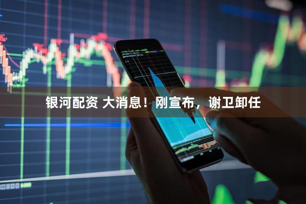 银河配资 大消息！刚宣布，谢卫卸任