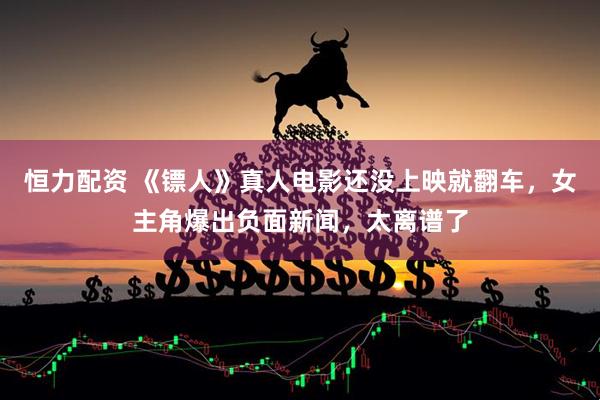 恒力配资 《镖人》真人电影还没上映就翻车，女主角爆出负面新闻，太离谱了