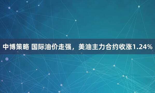 中博策略 国际油价走强，美油主力合约收涨1.24%