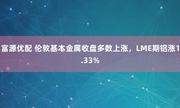 富源优配 伦敦基本金属收盘多数上涨，LME期铝涨1.33%