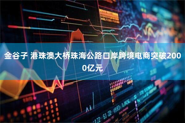 金谷子 港珠澳大桥珠海公路口岸跨境电商突破2000亿元
