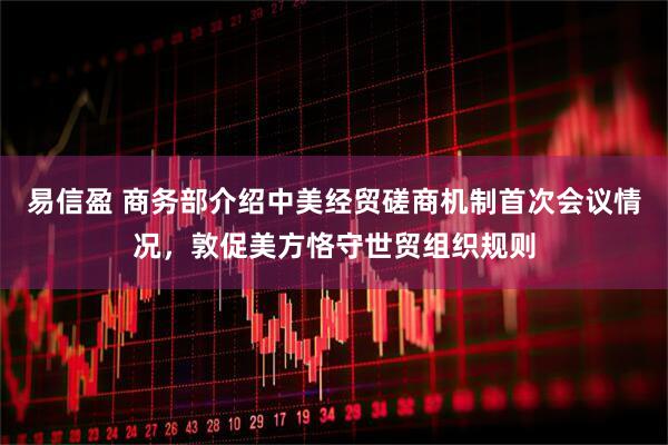 易信盈 商务部介绍中美经贸磋商机制首次会议情况，敦促美方恪守世贸组织规则