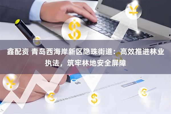 鑫配资 青岛西海岸新区隐珠街道：高效推进林业执法，筑牢林地安全屏障