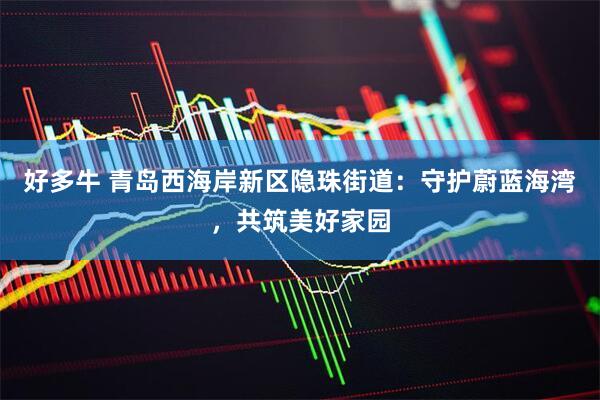 好多牛 青岛西海岸新区隐珠街道：守护蔚蓝海湾，共筑美好家园