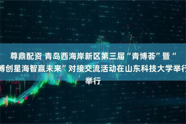 尊鼎配资 青岛西海岸新区第三届“青博荟”暨“博创星海智赢未来”对接交流活动在山东科技大学举行