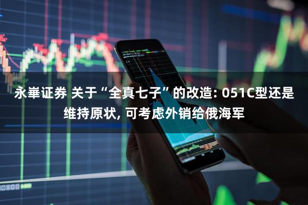 永崋证券 关于“全真七子”的改造: 051C型还是维持原状, 可考虑外销给俄海军