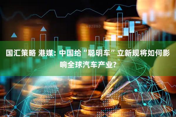 国汇策略 港媒: 中国给“聪明车”立新规将如何影响全球汽车产业?
