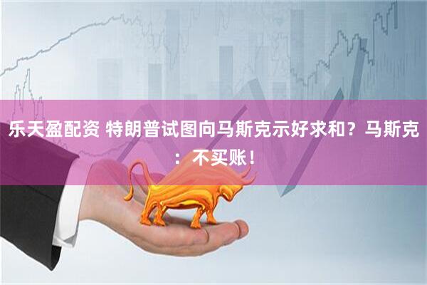 乐天盈配资 特朗普试图向马斯克示好求和？马斯克：不买账！