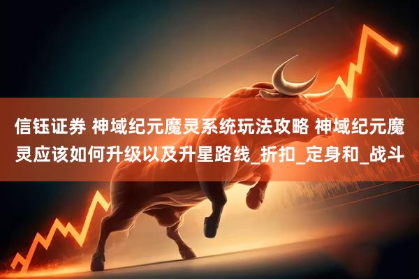 信钰证券 神域纪元魔灵系统玩法攻略 神域纪元魔灵应该如何升级以及升星路线_折扣_定身和_战斗