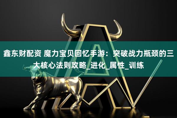 鑫东财配资 魔力宝贝回忆手游：突破战力瓶颈的三大核心法则攻略_进化_属性_训练