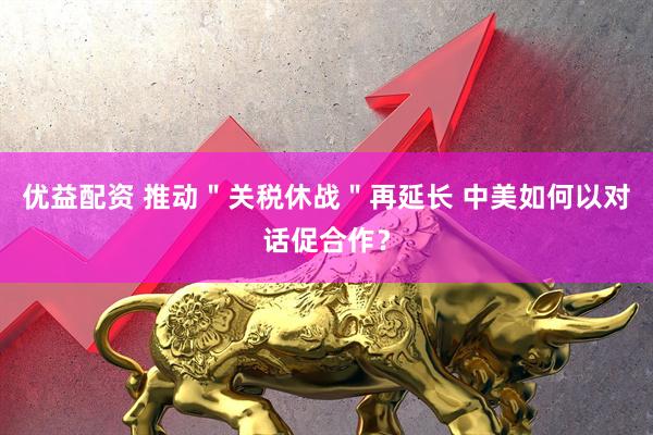 优益配资 推动＂关税休战＂再延长 中美如何以对话促合作？