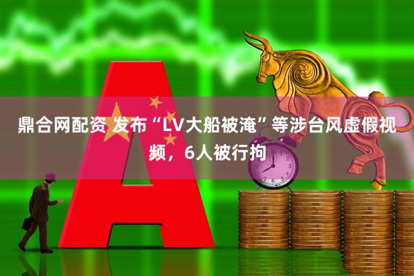 鼎合网配资 发布“LV大船被淹”等涉台风虚假视频，6人被行拘