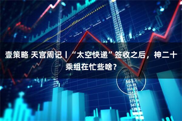壹策略 天宫周记丨“太空快递”签收之后，神二十乘组在忙些啥？