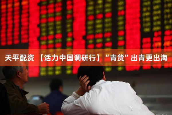 天平配资 【活力中国调研行】“青货”出青更出海