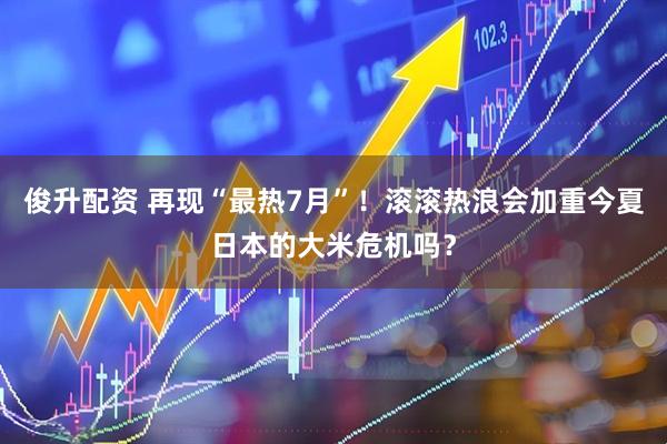 俊升配资 再现“最热7月”！滚滚热浪会加重今夏日本的大米危机吗？