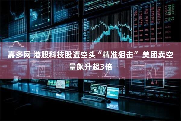 嘉多网 港股科技股遭空头“精准狙击” 美团卖空量飙升超3倍