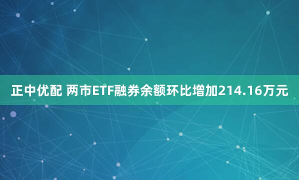 正中优配 两市ETF融券余额环比增加214.16万元