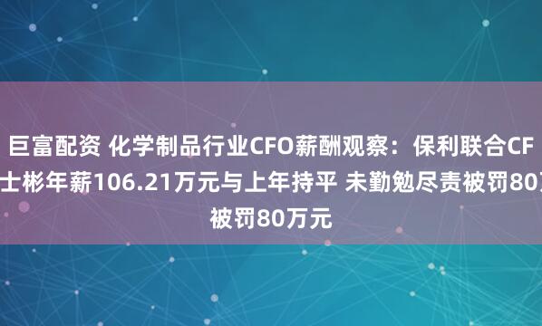 巨富配资 化学制品行业CFO薪酬观察：保利联合CFO刘士彬年薪106.21万元与上年持平 未勤勉尽责被罚80万元