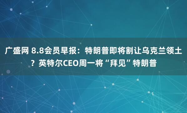 广盛网 8.8会员早报：特朗普即将割让乌克兰领土？英特尔CEO周一将“拜见”特朗普
