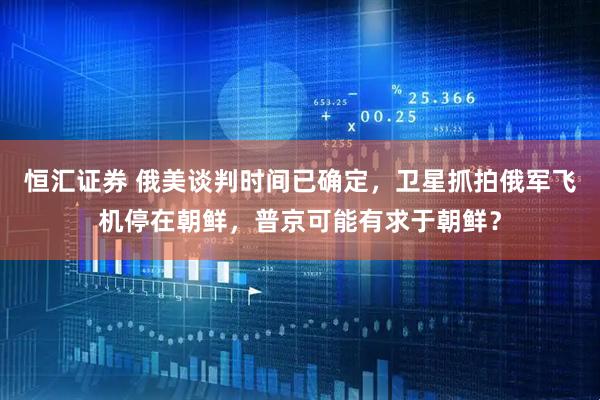 恒汇证券 俄美谈判时间已确定，卫星抓拍俄军飞机停在朝鲜，普京可能有求于朝鲜？