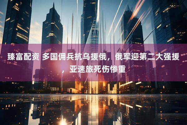 臻富配资 多国佣兵抗乌援俄，俄军迎第二大强援，亚速旅死伤惨重
