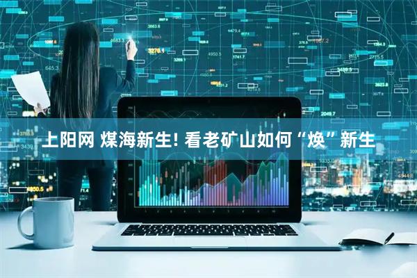上阳网 煤海新生! 看老矿山如何“焕”新生