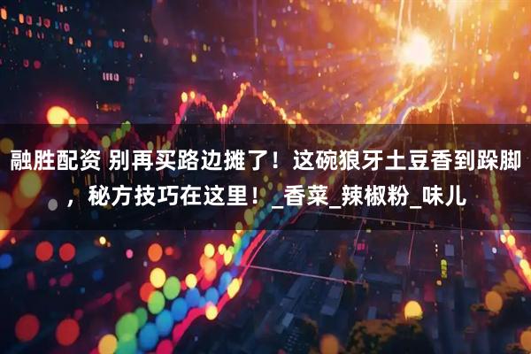 融胜配资 别再买路边摊了！这碗狼牙土豆香到跺脚，秘方技巧在这里！_香菜_辣椒粉_味儿