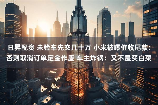 日昇配资 未验车先交几十万 小米被曝催收尾款：否则取消订单定金作废 车主炸锅：又不是买白菜
