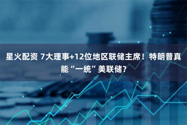 星火配资 7大理事+12位地区联储主席！特朗普真能“一统”美联储？