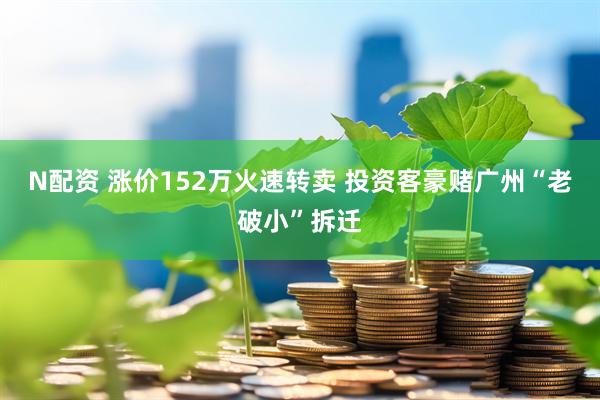 N配资 涨价152万火速转卖 投资客豪赌广州“老破小”拆迁