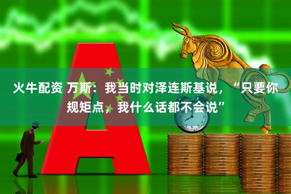 火牛配资 万斯：我当时对泽连斯基说，“只要你规矩点，我什么话都不会说”