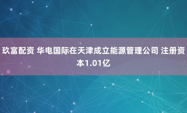 玖富配资 华电国际在天津成立能源管理公司 注册资本1.01亿
