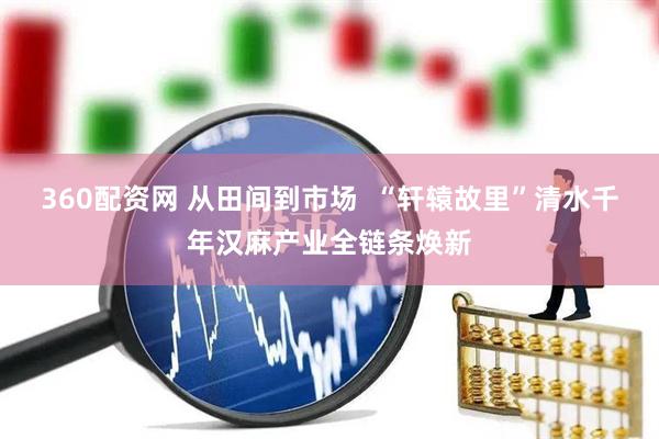 360配资网 从田间到市场  “轩辕故里”清水千年汉麻产业全链条焕新