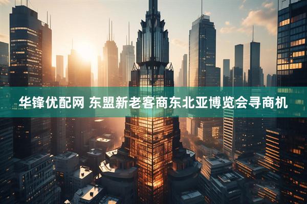 华锋优配网 东盟新老客商东北亚博览会寻商机