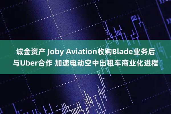 诚金资产 Joby Aviation收购Blade业务后与Uber合作 加速电动空中出租车商业化进程