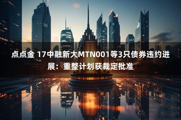 点点金 17中融新大MTN001等3只债券违约进展：重整计划获裁定批准