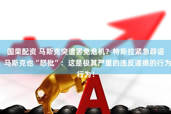 国荣配资 马斯克突遭罢免危机？特斯拉紧急辟谣！马斯克也“怒批”：这是极其严重的违反道德的行为！
